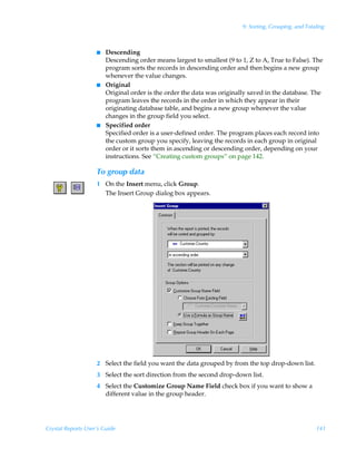 9: Sorting, Grouping, and Totaling



                    I   Descending
                        Descending order means largest to smallest (9 to 1, Z to A, True to False). The
                        program sorts the records in descending order and then begins a new group
                        whenever the value changes.
                    I   Original
                        Original order is the order the data was originally saved in the database. The
                        program leaves the records in the order in which they appear in their
                        originating database table, and begins a new group whenever the value
                        changes in the group field you select.
                    I   Specified order
                        Specified order is a user-defined order. The program places each record into
                        the custom group you specify, leaving the records in each group in original
                        order or it sorts them in ascending or descending order, depending on your
                        instructions. See “Creating custom groups” on page 142.

                    To group data
                    1 On the Insert menu, click Group.
                      The Insert Group dialog box appears.




                    2 Select the field you want the data grouped by from the top drop-down list.
                    3 Select the sort direction from the second drop-down list.
                    4 Select the Customize Group Name Field check box if you want to show a
                      different value in the group header.




Crystal Reports User’s Guide                                                                           141
 