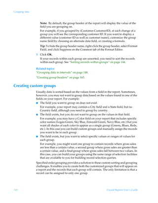 Grouping data



                   Note: By default, the group header of the report will display the value of the
                   field you are grouping on.
                   For example, if you grouped by {Customer.CustomerID}, at each change of a
                   group you will see the corresponding customer ID. If you want to display a
                   different value (customer ID as well as customer name), customize the group
                   name field by choosing an alternate data field, or creating a formula.
                   Tip: To hide the group header name, right-click the group header, select Format
                   Field, and click Suppress on the Common tab of the Format Editor.
                5 Click OK.
                  If your records within each group are unsorted, you need to sort the records
                  within each group. See “Sorting records within groups” on page 144.

                Related topics
                “Grouping data in intervals” on page 148.
                “Creating group headers” on page 165.


Creating custom groups
                Usually data is sorted based on the values from a field in the report. Sometimes,
                however, you may not want to group data based on the values found in one of the
                fields on your report. For example:
                I The field you want to group on does not exist.
                    For example, your report may contain a City field and a State field, but no
                    Country field, although you need to group by country.
                I The field exists, but you do not want to group on the values in that field.
                    For example, you may have a Color field on your report that includes specific
                    color names (Logan Green, Sky Blue, Emerald Green, Navy Blue, etc.) but you
                    want all shades of each color to appear as a single group (Greens, Blues, Reds,
                    etc.). In this case you can build custom groups and manually assign the records
                    you want to be in each group.
                I The field exists, but you want to select specific values or ranges of values for
                    each group.
                    For example, you might want one group to contain records where gross sales
                    are less than a certain value, a second group where gross sales are greater than
                    a certain value, and a final group where gross sales fall between two values. In
                    this case, you can build your groups using the same range of selection facilities
                    that are available to you for building record selection queries.
                Specified order grouping provides a solution to these custom sorting and grouping
                challenges. It enables you to create both the customized groups that will appear on
                a report and the records that each group will contain. The only limitation is that a
                record can be assigned to only one group.




142                                                                        Crystal Reports User’s Guide
 