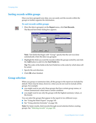 Grouping data



Sorting records within groups
                Once you have grouped your data, you can easily sort the records within the
                groups to further organize the information.

                To sort records within groups
                1 Once the data is grouped, on the Report menu, click Sort Records.
                  The Record Sort Order dialog box appears.




                   Note: Sort fields that begin with “Group” specify that the sort was done
                   automatically when the data was grouped.
                2 Highlight the field you want the records within the groups sorted by and click
                  the Add button to add it to the Sort Fields list.
                   Tip: The order of the fields in the Sort Fields box is the order by which data will
                   be sorted.
                3 Specify the sort direction.
                4 Click OK when finished.

Group selection
                When you group or summarize data, all the groups in the report are included by
                default. There may be times, however, when you do not want to include all the
                groups. For example:
                I you might want to see only those groups that have certain group names, or
                   whose summarized values meet a certain condition
                I you might want to see only the groups with the highest summary values, or
                   the lowest.
                You can select the groups that appear in the report in two different ways:
                I See “Using the Select Expert” on page 145.
                I See “Using selection formulas” on page 146.

                Note: For faster results, limit records through record selection before creating
                groups. See “Selecting records” on page 126.



144                                                                         Crystal Reports User’s Guide
 