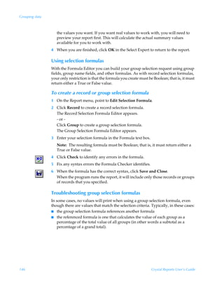 Grouping data



                   the values you want. If you want real values to work with, you will need to
                   preview your report first. This will calculate the actual summary values
                   available for you to work with.
                4 When you are finished, click OK in the Select Expert to return to the report.

                Using selection formulas
                With the Formula Editor you can build your group selection request using group
                fields, group name fields, and other formulas. As with record selection formulas,
                your only restriction is that the formula you create must be Boolean; that is, it must
                return either a True or False value.

                To create a record or group selection formula
                1 On the Report menu, point to Edit Selection Formula.
                2 Click Record to create a record selection formula.
                  The Record Selection Formula Editor appears.
                  - or -
                  Click Group to create a group selection formula.
                  The Group Selection Formula Editor appears.
                3 Enter your selection formula in the Formula text box.
                   Note: The resulting formula must be Boolean; that is, it must return either a
                   True or False value.
                4 Click Check to identify any errors in the formula.
                5 Fix any syntax errors the Formula Checker identifies.
                6 When the formula has the correct syntax, click Save and Close.
                  When the program runs the report, it will include only those records or groups
                  of records that you specified.

                Troubleshooting group selection formulas
                In some cases, no values will print when using a group selection formula, even
                though there are values that match the selection criteria. Typically, in these cases:
                I the group selection formula references another formula
                I the referenced formula is one that calculates the value of each group as a
                    percentage of the total value of all groups (in other words a subtotal as a
                    percentage of a grand total).




146                                                                         Crystal Reports User’s Guide
 