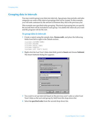 Grouping data



Grouping data in intervals
                You may want to group your data into intervals. Age groups, time periods, and sales
                categories are some of the interval groupings that can be created. In this example,
                you will rank customers by the amount of business they did in the previous year.
                This example uses specified order grouping. This kind of grouping lets you specify
                the records that will be included in each group. You define the intervals you want
                and the program will do the rest.

                To group data in intervals
                1 Create a report using the sample data, Xtreme.mdb, and place the following
                  fields from left to right in the Details section:
                   ”pˆ†‡‚€r…8VTUPH@SÃI6H@–
                   ”pˆ†‡‚€r…S@BDPI–
                   ”pˆ†‡‚€r…QPTU6GÃ8P9@–
                   ”pˆ†‡‚€r…8PVIUS`–
                   ”pˆ†‡‚€r…G6TUÃ`@6S·TÃT6G@T–
                2 Right-click the Last Year’s Sales data field, point to Insert and choose Subtotal.
                  The Insert Subtotal dialog box appears.




                3 You want to set up intervals based on the previous year’s sales so select Last
                  Year’s Sales as the sort-and-group-by field from this drop-down list.
                4 Select in specified order from the second drop-down list.




148                                                                       Crystal Reports User’s Guide
 