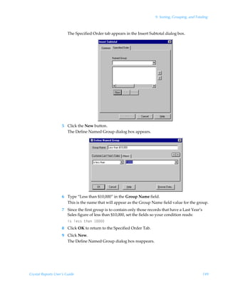 9: Sorting, Grouping, and Totaling



                        The Specified Order tab appears in the Insert Subtotal dialog box.




                    5 Click the New button.
                      The Define Named Group dialog box appears.




                    6 Type “Less than $10,000” in the Group Name field.
                      This is the name that will appear as the Group Name field value for the group.
                    7 Since the first group is to contain only those records that have a Last Year’s
                      Sales figure of less than $10,000, set the fields so your condition reads:
                        v†Ãyr††Ã‡uhÃ 
                    8 Click OK to return to the Specified Order Tab.
                    9 Click New.
                      The Define Named Group dialog box reappears.




Crystal Reports User’s Guide                                                                           149
 