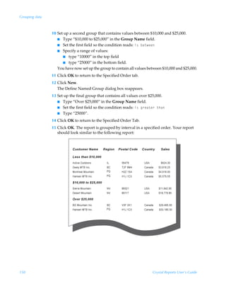 Grouping data



                10 Set up a second group that contains values between $10,000 and $25,000.
                   I Type “$10,000 to $25,000” in the Group Name field.
                   I Set the first field so the condition reads: v†Ãir‡rr
                   I Specify a range of values:
                      I type “10000” in the top field
                      I type “25000” in the bottom field.
                   You have now set up the group to contain all values between $10,000 and $25,000.
                11 Click OK to return to the Specified Order tab.
                12 Click New.
                   The Define Named Group dialog box reappears.
                13 Set up the final group that contains all values over $25,000.
                   I Type “Over $25,000” in the Group Name field.
                   I Set the first field so the condition reads: v†Ãt…rh‡r…Ã‡uh
                   I Type “25000”.

                14 Click OK to return to the Specified Order Tab.
                15 Click OK. The report is grouped by interval in a specified order. Your report
                   should look similar to the following report:




150                                                                      Crystal Reports User’s Guide
 