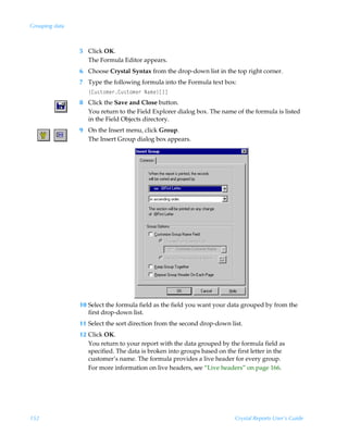 Grouping data



                5 Click OK.
                  The Formula Editor appears.
                6 Choose Crystal Syntax from the drop-down list in the top right corner.
                7 Type the following formula into the Formula text box:
                   ”8ˆ†‡‚€r…8ˆ†‡‚€r…ÃIh€r–b d
                8 Click the Save and Close button.
                  You return to the Field Explorer dialog box. The name of the formula is listed
                  in the Field Objects directory.
                9 On the Insert menu, click Group.
                  The Insert Group dialog box appears.




                10 Select the formula field as the field you want your data grouped by from the
                   first drop-down list.
                11 Select the sort direction from the second drop-down list.
                12 Click OK.
                   You return to your report with the data grouped by the formula field as
                   specified. The data is broken into groups based on the first letter in the
                   customer’s name. The formula provides a live header for every group.
                   For more information on live headers, see “Live headers” on page 166.




152                                                                       Crystal Reports User’s Guide
 