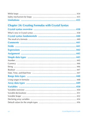 While loops ...................................................................................................... 434
Safety mechanism for loops .............................................................................. 435
Limitations ................................................................................... 435

Chapter 24: Creating Formulas with Crystal Syntax
Crystal syntax overview ................................................................ 438
What’s new in Crystal syntax ............................................................................. 438
Crystal syntax fundamentals ......................................................... 440
The result of a formula ...................................................................................... 440
Comments .................................................................................... 441
Fields ............................................................................................ 441
Expressions ................................................................................... 442
Assignment ................................................................................... 445
Simple data types ......................................................................... 445
Number ............................................................................................................. 445
Currency .......................................................................................................... 446
String ................................................................................................................ 446
Boolean ............................................................................................................ 447
Date, Time, and DateTime ............................................................................... 447
Range data types .......................................................................... 448
Using ranges in formulas .................................................................................. 448
Array data types ........................................................................... 449
Variables ...................................................................................... 450
Variables overview ............................................................................................ 450
Variable declarations ........................................................................................ 451
Variable Scope ................................................................................................. 452
Declaring array variables .................................................................................. 454
Default values for the simple types ................................................................... 456



xvi                                                                                         Crystal Reports User’s Guide
 