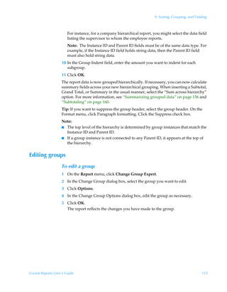9: Sorting, Grouping, and Totaling



                        For instance, for a company hierarchical report, you might select the data field
                        listing the supervisor to whom the employee reports.
                        Note: The Instance ID and Parent ID fields must be of the same data type. For
                        example, if the Instance ID field holds string data, then the Parent ID field
                        must also hold string data.
                    10 In the Group Indent field, enter the amount you want to indent for each
                       subgroup.
                    11 Click OK.
                    The report data is now grouped hierarchically. If necessary, you can now calculate
                    summary fields across your new hierarchical grouping. When inserting a Subtotal,
                    Grand Total, or Summary in the usual manner, select the “Sum across hierarchy”
                    option. For more information, see “Summarizing grouped data” on page 156 and
                    “Subtotaling” on page 160.
                    Tip: If you want to suppress the group header, select the group header. On the
                    Format menu, click Paragraph formatting. Click the Suppress check box.
                    Note:
                    I The top level of the hierarchy is determined by group instances that match the
                      Instance ID and Parent ID.
                    I If a group instance is not connected to any Parent ID, it appears at the top of
                      the hierarchy.


Editing groups
                    To edit a group
                    1 On the Report menu, click Change Group Expert.
                    2 In the Change Group dialog box, select the group you want to edit.
                    3 Click Options.
                    4 In the Change Group Options dialog box, edit the group as necessary.
                    5 Click OK.
                      The report reflects the changes you have made to the group.




Crystal Reports User’s Guide                                                                            155
 