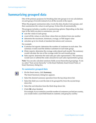 Summarizing grouped data




Summarizing grouped data
                  One of the primary purposes for breaking data into groups is to run calculations
                  on each group of records instead of on all the records in the report.
                  When the program summarizes data, it sorts the data, breaks it into groups, and
                  then summarizes the values in each group. It does this all automatically.
                  The program includes a number of summarizing options. Depending on the data
                  type of the field you plan to summarize, you can:
                  I sum the values in each group
                  I count all the values or only those values that are distinct from one another
                  I determine the maximum, minimum, average, or Nth largest value
                  I calculate up to two kinds of standard deviations and variances.

                  For example:
                  I Customer list reports: determine the number of customers in each state. The
                     summary would count the distinct customers in each state group.
                  I Order reports: determine the average order placed each month. The summary
                     would calculate the size of the average order for each month group.
                  I Sales reports: determine the total sales per sales representative. The summary
                     would sum or subtotal the order amounts for each sales representative group.
                  Note: You can also calculate summary fields across hierarchical groupings. To do
                  so, select “Sum across hierarchy” in the Insert Subtotal, Insert Grand Total, or
                  Insert Summary dialog box.

                  To summarize grouped data
                  1 On the Insert menu, click Summary.
                    The Insert Summary dialog box appears.
                  2 Select the desired summary operation from the top drop-down list.
                  3 Select the field you want the data to be grouped by from the second drop-
                    down list.
                  4 Select the sort direction from the third drop-down list.
                  5 Click OK when finished.
                    For example, if you wanted to count the number of customers you had per country,
                    you would create a count field based on customer, and group by country:




156                                                                        Crystal Reports User’s Guide
 