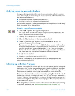 Summarizing grouped data



Ordering groups by summarized values
                  Groups can be organized in either ascending or descending order by summary
                  value. For example, in an orders report, if you subtotal the order amount by state,
                  you could order the groups:
                  I from lowest to highest order amount (ascending)
                  I from highest to lowest order amount (descending).

                  You order the groups in a report by summary values using the TopN/Sort Group
                  Expert command on the Report Menu.

                  To order groups by summary value
                  1 Click Top N Expert on the Supplementary toolbar.
                    The Top N/Sort Group Expert dialog box appears with a tab for each of the
                    groups in the report that has a summary.
                  2 Click the tab for the group you want to sort.
                  3 Select the All option from the drop-down list on the left.
                  4 Choose the summary that you want to base your selection on from the
                    summary drop-down list on the right.
                    The summary drop-down list on the right is for those cases in which you have
                    multiple summaries within a single group section. For example, in an orders
                    report, you might sum and average the orders for each customer and then
                    display both the sum and the average in the same group section. In such a case,
                    you would select the sum or the average from this drop-down list.
                  5 Specify the sort direction.
                  6 To select a second group sort, repeat Steps 2-5.
                  When you run the report, the program will order the groups based on the
                  summary value(s) specified.

Selecting top or bottom N groups
                  At times, you might want to show only the “top” or “bottom” groups in a report:
                  the fastest selling product lines, the least productive sales regions, the states that
                  generate the most orders, etc. Because this kind of group selection is so popular,
                  the program includes the Top N/ Sort Group Expert for setting it up easily.
                  There is one other element to consider when setting up Top N: what to do with all
                  the records from other groups that do not fit the Top N or Bottom N criteria you
                  have set. You need to decide whether to eliminate those records from your report
                  entirely or to lump them all together into a single group. The program enables you
                  to do choose either option.
                  Note: A report must contain a summary value in order to be able to perform a top
                  N or bottom N selection. See “Summarizing grouped data” on page 156.



158                                                                           Crystal Reports User’s Guide
 