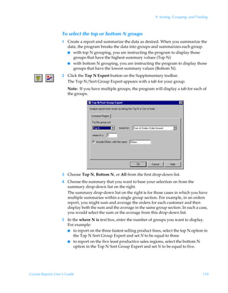 9: Sorting, Grouping, and Totaling



                    To select the top or bottom N groups
                    1 Create a report and summarize the data as desired. When you summarize the
                      data, the program breaks the data into groups and summarizes each group.
                      I with top N grouping, you are instructing the program to display those
                         groups that have the highest summary values (Top N)
                      I with bottom N grouping, you are instructing the program to display those
                         groups that have the lowest summary values (Bottom N).
                    2 Click the Top N Expert button on the Supplementary toolbar.
                      The Top N/Sort Group Expert appears with a tab for your group.
                        Note: If you have multiple groups, the program will display a tab for each of
                        the groups.




                    3 Choose Top N, Bottom N, or All from the first drop-down list.
                    4 Choose the summary that you want to base your selection on from the
                      summary drop-down list on the right.
                      The summary drop-down list on the right is for those cases in which you have
                      multiple summaries within a single group section. For example, in an orders
                      report, you might sum and average the orders for each customer and then
                      display both the sum and the average in the same group section. In such a case,
                      you would select the sum or the average from this drop-down list.
                    5 In the where N is text box, enter the number of groups you want to display.
                      For example:
                      I to report on the three fastest selling product lines, select the top N option in
                          the Top N Sort Group Expert and set N to be equal to three
                      I to report on the five least productive sales regions, select the bottom N
                          option in the Top N Sort Group Expert and set N to be equal to five.




Crystal Reports User’s Guide                                                                           159
 