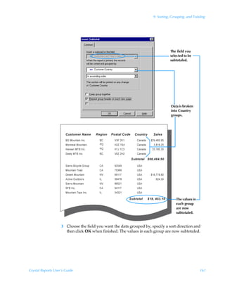 9: Sorting, Grouping, and Totaling




                                                                                 The field you
                                                                                 selected to be
                                                                                 subtotaled.




                                                                                 Data is broken
                                                                                 into Country
                                                                                 groups.




                                                                                     The values in
                                                                                     each group
                                                                                     are now
                                                                                     subtotaled.


                    3 Choose the field you want the data grouped by, specify a sort direction and
                      then click OK when finished. The values in each group are now subtotaled.




Crystal Reports User’s Guide                                                                         161
 