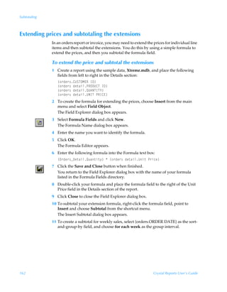 Subtotaling



Extending prices and subtotaling the extensions
              In an orders report or invoice, you may need to extend the prices for individual line
              items and then subtotal the extensions. You do this by using a simple formula to
              extend the prices, and then you subtotal the formula field.

              To extend the price and subtotal the extensions
              1 Create a report using the sample data, Xtreme.mdb, and place the following
                fields from left to right in the Details section:
                 ”‚…qr…†8VTUPH@SÃD9–
                 ”‚…qr…†Ãqr‡hvyQSP9V8UÃD9–
                 ”‚…qr…†Ãqr‡hvyRV6IUDU`–
                 ”‚…qr…†Ãqr‡hvyVIDUÃQSD8@–
              2 To create the formula for extending the prices, choose Insert from the main
                menu and select Field Object.
                The Field Explorer dialog box appears.
              3 Select Formula Fields and click New.
                The Formula Name dialog box appears.
              4 Enter the name you want to identify the formula.
              5 Click OK.
                The Formula Editor appears.
              6 Enter the following formula into the Formula text box:
                 ”P…qr…†f9r‡hvyRˆh‡v‡’–ÃÃ”‚…qr…†Ãqr‡hvyVv‡ÃQ…vpr–
              7 Click the Save and Close button when finished.
                You return to the Field Explorer dialog box with the name of your formula
                listed in the Formula Fields directory.
              8 Double-click your formula and place the formula field to the right of the Unit
                Price field in the Details section of the report.
              9 Click Close to close the Field Explorer dialog box.
              10 To subtotal your extension formula, right-click the formula field, point to
                 Insert and choose Subtotal from the shortcut menu.
                 The Insert Subtotal dialog box appears.
              11 To create a subtotal for weekly sales, select {orders.ORDER DATE} as the sort-
                 and-group-by field, and choose for each week as the group interval.




162                                                                      Crystal Reports User’s Guide
 