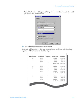 9: Sorting, Grouping, and Totaling



                        Note: The “section will be printed” drop-down box will not be activated until
                        you choose the Order Date field.




                    12 Click OK to insert the subtotal in the report.
                    Your data will be sorted by date and grouped in one week intervals. Your final
                    report should look similar to the following:




Crystal Reports User’s Guide                                                                          163
 