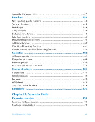 Automatic type conversions ............................................................................. 457
Functions ..................................................................................... 458
Non reporting-specific functions ...................................................................... 458
Summary functions .......................................................................................... 459
Date Ranges ..................................................................................................... 459
Array functions ................................................................................................. 459
Evaluation Time functions ................................................................................ 460
Print State functions ......................................................................................... 460
Document Properties functions ......................................................................... 460
Additional functions ......................................................................................... 460
Conditional formatting functions ...................................................................... 461
General purpose conditional formatting functions ............................................ 462
Operators ..................................................................................... 462
Arithmetic operators .......................................................................................... 462
Comparison operators ...................................................................................... 463
Boolean operators ............................................................................................ 463
Null fields and how to use IsNull ..................................................................... 464
Control structures ........................................................................ 465
If expressions ................................................................................................... 465
Select expressions ............................................................................................ 469
For loops .......................................................................................................... 470
While Loops ..................................................................................................... 473
Safety mechanism for loops .............................................................................. 475
Limitations ................................................................................... 476

Chapter 25: Parameter Fields
Parameter overview ...................................................................... 478
Parameter field considerations ........................................................................... 478
Creating a parameter field ................................................................................. 479



Crystal Reports User’s Guide                                                                                        xvii
 