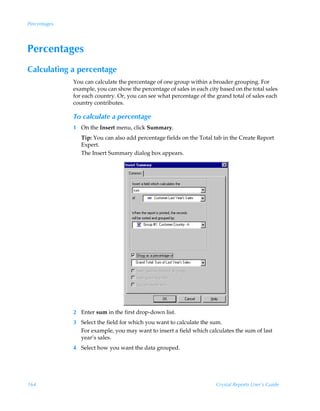 Percentages




Percentages
Calculating a percentage
              You can calculate the percentage of one group within a broader grouping. For
              example, you can show the percentage of sales in each city based on the total sales
              for each country. Or, you can see what percentage of the grand total of sales each
              country contributes.

              To calculate a percentage
              1 On the Insert menu, click Summary.
                 Tip: You can also add percentage fields on the Total tab in the Create Report
                 Expert.
                 The Insert Summary dialog box appears.




              2 Enter sum in the first drop-down list.
              3 Select the field for which you want to calculate the sum.
                For example, you may want to insert a field which calculates the sum of last
                year’s sales.
              4 Select how you want the data grouped.




164                                                                     Crystal Reports User’s Guide
 