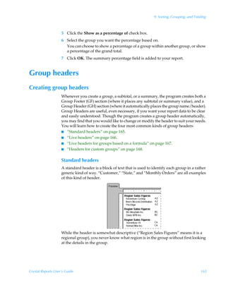 9: Sorting, Grouping, and Totaling



                    5 Click the Show as a percentage of check box.
                    6 Select the group you want the percentage based on.
                      You can choose to show a percentage of a group within another group, or show
                      a percentage of the grand total.
                    7 Click OK. The summary percentage field is added to your report.


Group headers
Creating group headers
                    Whenever you create a group, a subtotal, or a summary, the program creates both a
                    Group Footer (GF) section (where it places any subtotal or summary value), and a
                    Group Header (GH) section (where it automatically places the group name/header).
                    Group Headers are useful, even necessary, if you want your report data to be clear
                    and easily understood. Though the program creates a group header automatically,
                    you may find that you would like to change or modify the header to suit your needs.
                    You will learn how to create the four most common kinds of group headers:
                    I “Standard headers” on page 165.
                    I “Live headers” on page 166.
                    I “Live headers for groups based on a formula” on page 167.
                    I “Headers for custom groups” on page 168.


                    Standard headers
                    A standard header is a block of text that is used to identify each group in a rather
                    generic kind of way. “Customer,” “State,” and “Monthly Orders” are all examples
                    of this kind of header.




                    While the header is somewhat descriptive (“Region Sales Figures” means it is a
                    regional group), you never know what region is in the group without first looking
                    at the details in the group.




Crystal Reports User’s Guide                                                                           165
 