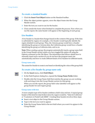 Group headers



                To create a standard header
                1 Click the Insert Text Object button on the Standard toolbar.
                2 When the object pointer appears, move the object frame into the Group
                  Header section.
                3 Enter the text you want to use for the header.
                4 Click outside the frame when finished to complete the process. Now when you
                  run the report, the same header will appear at the beginning of each group.

                Live headers
                A live header is a header that changes based on the content of the group. If the data
                is subtotaled by region, for example, a live header would typically identify the
                region detailed in each group. Thus, the Arizona group would have a header
                identifying the group as Arizona data, the California group would have a header
                identifying the group as California data, and so on.
                Note: When creating a group, the program automatically inserts a group name field
                in the Group Header section unless you have toggled the option off using the
                Options command on the File Menu. The information that follows details how to
                manually insert such a section (if you do not have the program insert one
                automatically) and how to create different kinds of live headers for different needs.

                Group name only
                The easiest live header to create is one based on identifying the value of the group field.

                To create a live header by group name only
                1 On the Insert menu, click Field Object.
                2 In the Field Explorer dialog box, expand the Group Name Fields folder.
                3 Double-click the Group Name field that matches the group you are working
                  with and drag it into the Group Header section for that group.
                  When you run the report, the group field value identifier will appear as the
                  group header for each region group.

                Group name with text
                A more complex type of live header combines a field value and text. A typical group
                header of this kind for data broken down by region would be, “Sales for California”
                or “Customers in Postal Code 60606“. Creating these headers involves three steps:
                I Insert a text object in the Group Header section.
                I Type in the text you want to appear.
                I Enter the Group Name field in the text field where you want it to appear in the
                    Group Header.




166                                                                            Crystal Reports User’s Guide
 