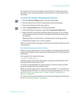 9: Sorting, Grouping, and Totaling



                    For example, if you want your header to read “Sales for” and then the name of
                    the region in the current group (Sales for AZ, Sales for CA, and so forth), follow
                    these steps:

                    To create a live header with group name using text
                    1 Click the Insert Text Object button on the Standard toolbar.
                    2 Place the object frame into the Group Header section for the group.
                    3 Type in the desired text with a space after it.
                    4 Click the Insert Fields button on the Standard toolbar.
                    5 In the Field Explorer dialog box, expand the Group Name Fields folder.
                    6 Double-click the Group Name field that matches the group you are working
                      with and drag it into the text object, immediately after the text and the space
                      you entered.
                        Tip: Expand the size of the text box to fit both the text and the group field.
                    7 Format the text object as you want it to appear.
                    When you run the report, the program will create a live header (with text) for each
                    of your groups.

                    Live headers for groups based on a formula
                    When you create a group and use a formula field as a sort-and-group-by field, the
                    program automatically creates a group name field based on the value returned by
                    the formula.
                    For example, if you create this formula:
                    ”pˆ†‡‚€r…8VTUPH@SÃI6H@–b d
                    and then group on the formula, the program will group your data based on the
                    first letter in the Customer Name field.
                    To create a live group header for a group based on a formula, simply insert the
                    group name field in the Group Header section.
                    When you run the report, the “A” group will have the letter “A” as a header, the
                    “B” group will have the letter “B”, and so on. For more information, see “Grouping
                    by the first letter of a company name” on page 151 and “Grouping data in
                    intervals” on page 148.
                    To create a more descriptive header such as “Customers beginning with the letter
                    B”, see “Group name with text” on page 166.




Crystal Reports User’s Guide                                                                             167
 