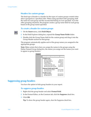 Group headers



                Headers for custom groups
                The final type of header is a header for the types of custom groups created when
                data is grouped in a specified order. When using specified order grouping, both
                the name for each group and the records that belong in it are specified. As in the
                other grouping situations, the program creates a group name field for each group
                based on the group names specified.

                To create a header for custom groups
                1 On the Insert menu, click Field Object.
                2 In the Field Explorer dialog box, expand the Group Name Fields folder.
                3 Double-click the Group Name field for the custom group and drag it into the
                  Group Header section for that group.
                The program automatically applies each of the group names you assigned to the
                appropriate groups.
                Note: Make certain that when you assign the names to the groups using the
                Define Named Group dialog box, the names you assign are the names you want
                to appear as group headers.




Suppressing group headers
                You have the option to hide group headers in your report.

                To suppress group headers
                1 Right-click the group header and select Format Field.
                2 In the Format Editor, on the Common tab, click the Suppress check box.
                3 Click OK.
                   Tip: To show the group header again, clear the Suppress check box.




168                                                                       Crystal Reports User’s Guide
 
