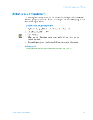 9: Sorting, Grouping, and Totaling



Drilling-down on group headers
                    To make report viewing easier, you can hide the details of your report and only
                    have the group headers visible. When necessary, you can click on the group header
                    to view the report details.

                    To drill-down on group headers
                    1 Right-click the grey Details section to the left of the report.
                    2 Select Hide (Drill-Down OK).
                    3 Click Refresh.
                      When you place the cursor over a group header, the cursor becomes a
                      magnifying glass.
                    4 Double-click the group header to drill-down to the detail information.

                    Related topics
                    “Using the drill-down option on summarized data” on page 99.




Crystal Reports User’s Guide                                                                            169
 
