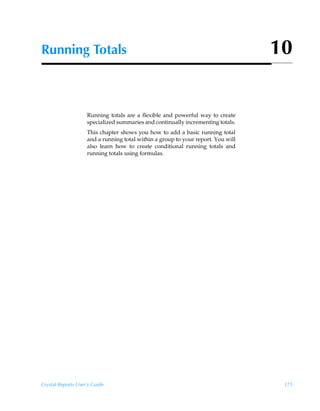 Running Totals                                                                    10


                    Running totals are a flexible and powerful way to create
                    specialized summaries and continually incrementing totals.
                    This chapter shows you how to add a basic running total
                    and a running total within a group to your report. You will
                    also learn how to create conditional running totals and
                    running totals using formulas.




Crystal Reports User’s Guide                                                       171
 