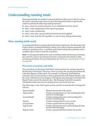 Understanding running totals




Understanding running totals
                    Running total fields are similar to summary fields but allow more control over how
                    the total is calculated and when it is reset. Running total fields are specifically
                    suited to perform the following totaling functions:
                    I show values of a total accumulate as it is calculated record by record
                    I total a value independent of the report’s grouping
                    I total a value conditionally
                    I total a value after a group selection formula has been applied
                    I total a value from the driving table in a one-to-many linking relationship.


How running totals work
                    A running total field is created with the Running Total Expert. The Running Total
                    Expert creates a running total field by asking you to select a field to summarize, the
                    summary operation to use, a condition upon which to base the evaluation, and a
                    condition upon which to reset the evaluation.
                    Note: A running total field can be used on database fields and first-pass formulas,
                    but cannot be used on second-pass formulas or formulas that reference other
                    second-pass formulas. For more information see“Multi-pass reporting flow chart”
                    on page 660.

                    Placement of running total fields
                    The calculation of a Running Total field is determined by the settings selected in
                    the Running Total Expert. However, where you place the running total affects the
                    value that appears on the report. For example, if a Running Total field that
                    evaluates every record and never resets (a grand total) in the Report Header, only
                    the value of the first record will appear. Placing the same Running Total field in the
                    Report Footer returns the desired value. The Running Total field is properly
                    calculated in both cases, but it is displayed too soon in the first case.
                    The following is a list of the report sections and the records that the running total
                    will use.
                     Report Header                  Returns first record of the report
                     Page Header                    Creates running total up to and including the first
                                                    record of current page.
                     Group Header                   Creates running total up to and including first
                                                    record of current group.
                     Details                        Creates running total for every record.
                     Group Footer                   Creates a grand total for each group.
                     Page Footer                    Creates running total up to and including the first
                                                    record of the next page.
                     Report Footer                  Creates a grand total that includes all records.



172                                                                             Crystal Reports User’s Guide
 