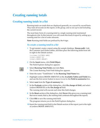 10: Running Totals




Creating running totals
Creating running totals in a list
                    Running totals are totals that are displayed generally on a record by record basis.
                    They total all records (in the report, in the group, and so on) up to and including
                    the current record.
                    The most basic form of a running total is a single running total maintained
                    throughout a list. In this tutorial, you will create this kind of report by setting up a
                    running total for a list of order amounts.
                    Note: Running total fields are prefixed by the # sign.

                    To create a running total in a list
                    1 To get started, create a report using the sample database, Xtreme.mdb. Link
                      the Customer and Orders tables, and then place the following fields from left
                      to right in the Details section:
                        ”pˆ†‡‚€r…8VTUPH@SÃI6H@–
                        ”‚…qr…†PS9@SÃD9–
                        ”‚…qr…†PS9@SÃ6HPVIU–
                    2 On the Insert menu, click Field Object.
                      The Field Explorer dialog box appears.
                    3 Select Running Total Fields and click New.
                      The Create Running Total Field dialog box appears.
                    4 Enter the name “TotalOrders” in the Running Total Name box.
                    5 Highlight {orders.ORDER AMOUNT} in the Available Tables and Fields box,
                      and use the first arrow button to move it over to the Field to summarize box.
                    6 Select sum from the Type of summary list.
                    7 In the Evaluate section of the dialog box, click On change of field, and select
                      {orders.ORDER ID} as the On change of field.
                      The running total will execute each time this field changes.
                    8 In the Reset section of the dialog box, click Never (this gives you a running total
                      that never resets; that is, the running total continues throughout the report).
                    9 Click OK to save the running total field.
                      The program returns you to the Field Explorer dialog box.
                    10 Insert the running total field in the Details section of the report, just to the right
                       of {orders.ORDER AMOUNT}.




Crystal Reports User’s Guide                                                                             173
 