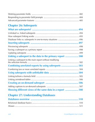 Deleting parameter fields .................................................................................. 482
Responding to parameter field prompts ............................................................. 484
Advanced parameter features ............................................................................ 485

Chapter 26: Subreports
What are subreports? .................................................................... 494
Unlinked vs. linked subreports .......................................................................... 494
How subreport linking works ............................................................................ 495
Database links vs. subreports in one-to-many situations .................................... 496
Inserting subreports ...................................................................... 497
Previewing subreports ....................................................................................... 498
Saving a subreport as a primary report ............................................................... 498
Updating subreports .......................................................................................... 499
Linking a subreport to the data in the primary report ................... 500
Linking a subreport to the main report without modifying
the selection formula ......................................................................................... 502
Combining unrelated reports by using subreports ......................... 503
Combining two or more unrelated reports ......................................................... 504
Using subreports with unlinkable data .......................................... 504
Linking to/from a formula field .......................................................................... 505
Linking unindexed tables ................................................................................... 506
Creating an on-demand subreport ................................................ 506
Adding captions to on-demand subreports ........................................................ 507
Showing different views of the same data in a report ................... 508

Chapter 27: Understanding Databases
Databases overview ...................................................................... 510
Relational database basics ................................................................................. 510
Aliases ............................................................................................................... 511


xviii                                                                                       Crystal Reports User’s Guide
 