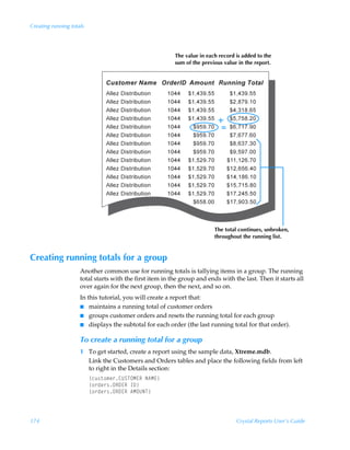 Creating running totals




                                                          The value in each record is added to the
                                                          sum of the previous value in the report.




                                                                          The total continues, unbroken,
                                                                          throughout the running list.



Creating running totals for a group
                     Another common use for running totals is tallying items in a group. The running
                     total starts with the first item in the group and ends with the last. Then it starts all
                     over again for the next group, then the next, and so on.
                     In this tutorial, you will create a report that:
                     I maintains a running total of customer orders
                     I groups customer orders and resets the running total for each group
                     I displays the subtotal for each order (the last running total for that order).


                     To create a running total for a group
                     1 To get started, create a report using the sample data, Xtreme.mdb.
                       Link the Customers and Orders tables and place the following fields from left
                       to right in the Details section:
                          ”pˆ†‡‚€r…8VTUPH@SÃI6H@–
                          ”‚…qr…†PS9@SÃD9–
                          ”‚…qr…†PS9@SÃ6HPVIU–



174                                                                                Crystal Reports User’s Guide
 