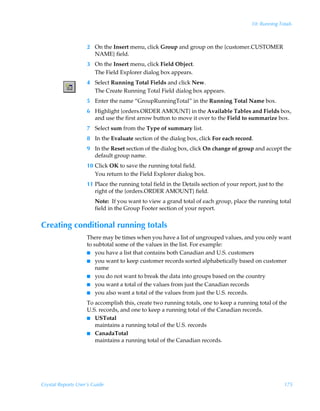 10: Running Totals



                    2 On the Insert menu, click Group and group on the {customer.CUSTOMER
                      NAME} field.
                    3 On the Insert menu, click Field Object.
                      The Field Explorer dialog box appears.
                    4 Select Running Total Fields and click New.
                      The Create Running Total Field dialog box appears.
                    5 Enter the name “GroupRunningTotal” in the Running Total Name box.
                    6 Highlight {orders.ORDER AMOUNT} in the Available Tables and Fields box,
                      and use the first arrow button to move it over to the Field to summarize box.
                    7 Select sum from the Type of summary list.
                    8 In the Evaluate section of the dialog box, click For each record.
                    9 In the Reset section of the dialog box, click On change of group and accept the
                      default group name.
                    10 Click OK to save the running total field.
                       You return to the Field Explorer dialog box.
                    11 Place the running total field in the Details section of your report, just to the
                       right of the {orders.ORDER AMOUNT} field.
                        Note: If you want to view a grand total of each group, place the running total
                        field in the Group Footer section of your report.


Creating conditional running totals
                    There may be times when you have a list of ungrouped values, and you only want
                    to subtotal some of the values in the list. For example:
                    I you have a list that contains both Canadian and U.S. customers
                    I you want to keep customer records sorted alphabetically based on customer
                        name
                    I you do not want to break the data into groups based on the country
                    I you want a total of the values from just the Canadian records
                    I you also want a total of the values from just the U.S. records.

                    To accomplish this, create two running totals, one to keep a running total of the
                    U.S. records, and one to keep a running total of the Canadian records.
                    I USTotal
                       maintains a running total of the U.S. records
                    I CanadaTotal
                       maintains a running total of the Canadian records.




Crystal Reports User’s Guide                                                                              175
 