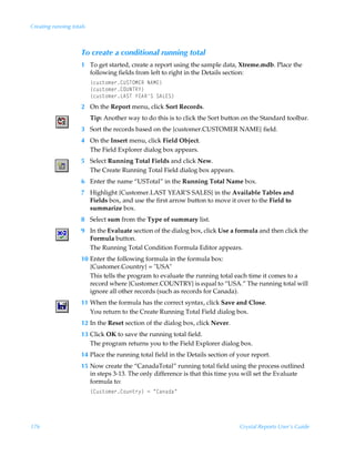 Creating running totals



                     To create a conditional running total
                     1 To get started, create a report using the sample data, Xtreme.mdb. Place the
                       following fields from left to right in the Details section:
                          ”pˆ†‡‚€r…8VTUPH@SÃI6H@–
                          ”pˆ†‡‚€r…8PVIUS`–
                          ”pˆ†‡‚€r…G6TUÃ`@6STÃT6G@T–
                     2 On the Report menu, click Sort Records.
                          Tip: Another way to do this is to click the Sort button on the Standard toolbar.
                     3 Sort the records based on the {customer.CUSTOMER NAME} field.
                     4 On the Insert menu, click Field Object.
                       The Field Explorer dialog box appears.
                     5 Select Running Total Fields and click New.
                       The Create Running Total Field dialog box appears.
                     6 Enter the name “USTotal” in the Running Total Name box.
                     7 Highlight {Customer.LAST YEAR’S SALES} in the Available Tables and
                       Fields box, and use the first arrow button to move it over to the Field to
                       summarize box.
                     8 Select sum from the Type of summary list.
                     9 In the Evaluate section of the dialog box, click Use a formula and then click the
                       Formula button.
                       The Running Total Condition Formula Editor appears.
                     10 Enter the following formula in the formula box:
                        {Customer.Country} = USA
                        This tells the program to evaluate the running total each time it comes to a
                        record where {Customer.COUNTRY} is equal to “USA.” The running total will
                        ignore all other records (such as records for Canada).
                     11 When the formula has the correct syntax, click Save and Close.
                        You return to the Create Running Total Field dialog box.
                     12 In the Reset section of the dialog box, click Never.
                     13 Click OK to save the running total field.
                        The program returns you to the Field Explorer dialog box.
                     14 Place the running total field in the Details section of your report.
                     15 Now create the “CanadaTotal” running total field using the process outlined
                        in steps 3-13. The only difference is that this time you will set the Evaluate
                        formula to:
                          ”8ˆ†‡‚€r…8‚ˆ‡…’–Ã2ÃÅ8hhqhÅ




176                                                                             Crystal Reports User’s Guide
 