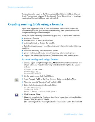 Creating running totals using a formula



                     This problem also occurs in the Order Amount field if Jones had two different
                     Credit Amounts and only one Order Amount. Avoid this problem by creating a
                     running total for each field you want subtotaled.


Creating running totals using a formula
                     If you have suppressed data, or your data is based on a formula that occurs
                     WhilePrintingRecords, you should create a running total formula rather than
                     using the Running Total Select Expert.
                     When you create a running total manually, you need to create three formulas:
                     I a summary formula
                     I a reset formula to set a variable to zero
                     I a display formula to display the variable.

                     In the following procedure, you will create a report that performs the following
                     functions:
                     I maintains a running total of customer orders
                     I groups customer orders and resets the running total for each group
                     I displays the subtotal for each order (the last running total for that order).


                     To create running totals using a formula
                     1 Create a report using the sample data, Xtreme.mdb. Link the Customers and
                       Orders tables and place the following fields from left to right in the Details
                       section:
                        ”pˆ†‡‚€r…8VTUPH@SÃI6H@–
                        ”‚…qr…†PS9@SÃD9–
                        ”‚…qr…†PS9@SÃ6HPVIU–
                     2 On the Insert menu, click Field Object.
                     3 Select Formula Fields in the Field Explorer dialog box and click New.
                     4 Name the formula “RunningTotal” and click OK.
                     5 Enter the following into the Formula Editor:
                        XuvyrQ…v‡vtSrp‚…q†0
                        8ˆ……rp’Wh…Ã6€‚ˆ‡0
                        6€‚ˆ‡Ã)2Ã6€‚ˆ‡ÃÃ”‚…qr…†PS9@SÃ6HPVIU–0
                     6 Click Save and Close.
                     7 Place this formula in the Details section of your report, just to the right of the
                       {orders.ORDER AMOUNT} field.
                       This formula prints the running total of the values in the Order Amount field.




178                                                                            Crystal Reports User’s Guide
 