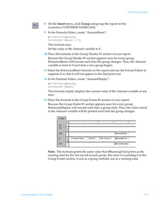 10: Running Totals



                    8 On the Insert menu, click Group and group the report on the
                      {customer.CUSTOMER NAME} field.
                    9 In the Formula Editor, create “AmountReset”:
                        XuvyrQ…v‡vtSrp‚…q†0
                        8ˆ……rp’Wh…Ã6€‚ˆ‡Ã)2Ã0
                        This formula says:
                        Set the value in the Amount variable to 0.
                    10 Place this formula in the Group Header #1 section of your report.
                       Because the Group Header #1 section appears once for every group,
                       @AmountReset will execute each time the group changes. Thus, the Amount
                       variable is reset to 0 each time a new group begins.
                    11 Select the @AmountReset formula on the report and use the Format Editor to
                       suppress it so that it will not appear in the final print-out.
                    12 In the Formula Editor, create “AmountDisplay”:
                        XuvyrQ…v‡vtSrp‚…q†0
                        8ˆ……rp’Wh…Ã6€‚ˆ‡0
                        This formula simply displays the current value of the Amount variable at any
                        time.
                    13 Place this formula in the Group Footer #1 section of your report.
                       Because the Group Footer #1 section appears once for every group,
                       @AmountDisplay will execute each time a group ends. Thus, the value stored
                       in the Amount variable will be printed each time the group changes.




                        Note: This formula prints the same value that @RunningTotal prints as the
                        running total for the last record in each group. But since it is printing it in the
                        Group Footer section, it acts as a group subtotal, not as a running total.




Crystal Reports User’s Guide                                                                            179
 