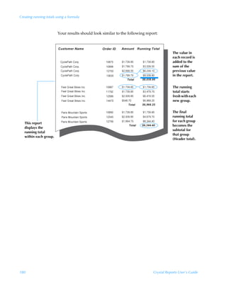 Creating running totals using a formula



                        Your results should look similar to the following report:



                                                                                          The value in
                                                                                          each record is
                                                                                          added to the
                                                                                          sum of the
                                                                                          previous value
                                                                                          in the report.


                                                                                          The running
                                                                                          total starts
                                                                                          fresh with each
                                                                                          new group.


                                                                                          The final
                                                                                          running total
                                                                                          for each group
   This report
                                                                                          becomes the
   displays the
                                                                                          subtotal for
   running total
                                                                                          that group
   within each group.
                                                                                          (Header total).




180                                                                           Crystal Reports User’s Guide
 