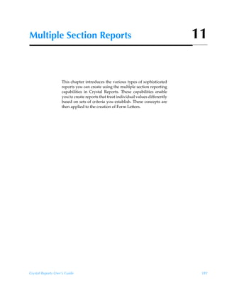 Multiple Section Reports                                                             11


                    This chapter introduces the various types of sophisticated
                    reports you can create using the multiple section reporting
                    capabilities in Crystal Reports. These capabilities enable
                    you to create reports that treat individual values differently
                    based on sets of criteria you establish. These concepts are
                    then applied to the creation of Form Letters.




Crystal Reports User’s Guide                                                          181
 