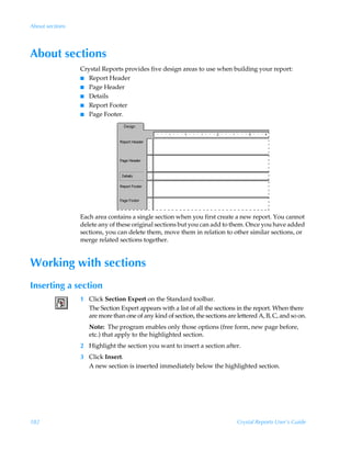 About sections




About sections
                 Crystal Reports provides five design areas to use when building your report:
                 I Report Header
                 I Page Header
                 I Details
                 I Report Footer
                 I Page Footer.




                 Each area contains a single section when you first create a new report. You cannot
                 delete any of these original sections but you can add to them. Once you have added
                 sections, you can delete them, move them in relation to other similar sections, or
                 merge related sections together.


Working with sections
Inserting a section
                 1 Click Section Expert on the Standard toolbar.
                   The Section Expert appears with a list of all the sections in the report. When there
                   are more than one of any kind of section, the sections are lettered A, B, C, and so on.
                    Note: The program enables only those options (free form, new page before,
                    etc.) that apply to the highlighted section.
                 2 Highlight the section you want to insert a section after.
                 3 Click Insert.
                   A new section is inserted immediately below the highlighted section.




182                                                                           Crystal Reports User’s Guide
 