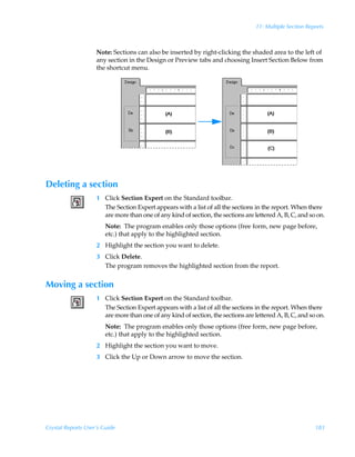 11: Multiple Section Reports



                    Note: Sections can also be inserted by right-clicking the shaded area to the left of
                    any section in the Design or Preview tabs and choosing Insert Section Below from
                    the shortcut menu.




Deleting a section
                    1 Click Section Expert on the Standard toolbar.
                      The Section Expert appears with a list of all the sections in the report. When there
                      are more than one of any kind of section, the sections are lettered A, B, C, and so on.
                        Note: The program enables only those options (free form, new page before,
                        etc.) that apply to the highlighted section.
                    2 Highlight the section you want to delete.
                    3 Click Delete.
                      The program removes the highlighted section from the report.


Moving a section
                    1 Click Section Expert on the Standard toolbar.
                      The Section Expert appears with a list of all the sections in the report. When there
                      are more than one of any kind of section, the sections are lettered A, B, C, and so on.
                        Note: The program enables only those options (free form, new page before,
                        etc.) that apply to the highlighted section.
                    2 Highlight the section you want to move.
                    3 Click the Up or Down arrow to move the section.




Crystal Reports User’s Guide                                                                              183
 