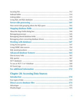 Locating files ..................................................................................................... 512
Indexed tables ................................................................................................... 514
Linking tables .................................................................................................... 515
Using SQL and SQL databases .......................................................................... 535
Server-side processing ................................................................... 541
How server-side grouping affects the SQL query ............................................... 543
Mapping database fields ................................................................ 544
About the Map Fields dialog box ....................................................................... 544
Remapping processes ........................................................................................ 545
Remapping altered database fields .................................................................... 546
Remapping when converting database drivers ................................................... 547
Working with databases ................................................................ 547
Using Access queries ........................................................................................ 547
Using ODBC data sources ................................................................................. 554
SQL stored procedures ...................................................................................... 562
Advanced database features .......................................................... 565
One-to-many links ............................................................................................ 565
SQL queries ...................................................................................................... 567
ACT! databases ................................................................................................. 568
To use an ACT! 3 or 4 database ........................................................................ 569
NT Event Logs ................................................................................................... 570
For additional information ............................................................ 572

Chapter 28: Accessing Data Sources
Introduction .................................................................................. 574
Four types of data .............................................................................................. 574
Direct access database files .......................................................... 575
Advantages ....................................................................................................... 575
Disadvantages ................................................................................................... 575



Crystal Reports User’s Guide                                                                                         xix
 
