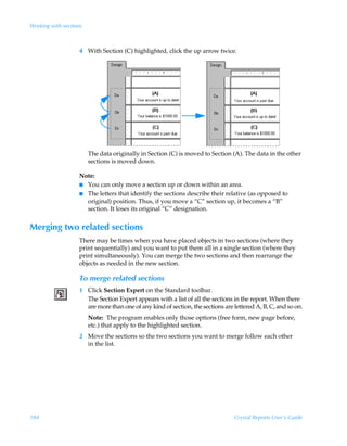 Working with sections



                   4 With Section (C) highlighted, click the up arrow twice.




                        The data originally in Section (C) is moved to Section (A). The data in the other
                        sections is moved down.

                   Note:
                   I You can only move a section up or down within an area.
                   I The letters that identify the sections describe their relative (as opposed to
                     original) position. Thus, if you move a “C” section up, it becomes a “B”
                     section. It loses its original “C” designation.


Merging two related sections
                   There may be times when you have placed objects in two sections (where they
                   print sequentially) and you want to put them all in a single section (where they
                   print simultaneously). You can merge the two sections and then rearrange the
                   objects as needed in the new section.

                   To merge related sections
                   1 Click Section Expert on the Standard toolbar.
                     The Section Expert appears with a list of all the sections in the report. When there
                     are more than one of any kind of section, the sections are lettered A, B, C, and so on.
                        Note: The program enables only those options (free form, new page before,
                        etc.) that apply to the highlighted section.
                   2 Move the sections so the two sections you want to merge follow each other
                     in the list.




184                                                                             Crystal Reports User’s Guide
 