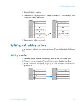 11: Multiple Section Reports



                    3 Highlight the top section.

                    4 With Section (B) highlighted, click Merge and Section (C) will be merged with
                        .




                      Section (B) to form one section.




                    5 Rearrange the objects as needed.


Splitting and resizing sections
                    A section can be split into two or more sections and/or resized easily in the Design
                    tab.


Splitting a section
                    1 Move the pointer over the left boundary of the section you want to split.
                    2 When the pointer becomes a Section Splitting cursor, click the boundary.
                    3 When a horizontal line appears, drag it up or down to split the section the way
                      you want it.




Crystal Reports User’s Guide                                                                          185
 