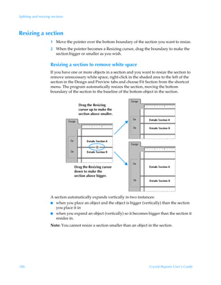 Splitting and resizing sections



Resizing a section
                      1 Move the pointer over the bottom boundary of the section you want to resize.
                      2 When the pointer becomes a Resizing cursor, drag the boundary to make the
                        section bigger or smaller as you wish.

                      Resizing a section to remove white space
                      If you have one or more objects in a section and you want to resize the section to
                      remove unnecessary white space, right-click in the shaded area to the left of the
                      section in the Design and Preview tabs and choose Fit Section from the shortcut
                      menu. The program automatically resizes the section, moving the bottom
                      boundary of the section to the baseline of the bottom object in the section.


                                      Drag the Resizing
                                      cursor up to make the
                                      section above smaller.




                                    Drag the Resizing cursor
                                    down to make the
                                    section above bigger.




                      A section automatically expands vertically in two instances:
                      I when you place an object and the object is bigger (vertically) than the section
                         you place it in
                      I when you expand an object (vertically) so it becomes bigger than the section it
                         resides in.
                      Note: You cannot resize a section smaller than an object in the section.




186                                                                             Crystal Reports User’s Guide
 