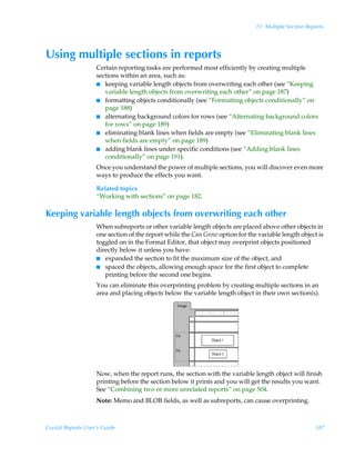 11: Multiple Section Reports




Using multiple sections in reports
                    Certain reporting tasks are performed most efficiently by creating multiple
                    sections within an area, such as:
                    I keeping variable length objects from overwriting each other (see “Keeping
                       variable length objects from overwriting each other” on page 187)
                    I formatting objects conditionally (see “Formatting objects conditionally” on
                       page 188)
                    I alternating background colors for rows (see “Alternating background colors
                       for rows” on page 189)
                    I eliminating blank lines when fields are empty (see “Eliminating blank lines
                       when fields are empty” on page 189)
                    I adding blank lines under specific conditions (see “Adding blank lines
                       conditionally” on page 191).
                    Once you understand the power of multiple sections, you will discover even more
                    ways to produce the effects you want.

                    Related topics
                    “Working with sections” on page 182.

Keeping variable length objects from overwriting each other
                    When subreports or other variable length objects are placed above other objects in
                    one section of the report while the Can Grow option for the variable length object is
                    toggled on in the Format Editor, that object may overprint objects positioned
                    directly below it unless you have:
                    I expanded the section to fit the maximum size of the object, and
                    I spaced the objects, allowing enough space for the first object to complete
                       printing before the second one begins.
                    You can eliminate this overprinting problem by creating multiple sections in an
                    area and placing objects below the variable length object in their own section(s).




                    Now, when the report runs, the section with the variable length object will finish
                    printing before the section below it prints and you will get the results you want.
                    See “Combining two or more unrelated reports” on page 504.
                    Note: Memo and BLOB fields, as well as subreports, can cause overprinting.



Crystal Reports User’s Guide                                                                           187
 