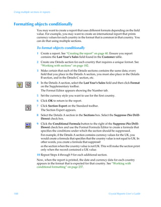 Using multiple sections in reports



Formatting objects conditionally
                     You may want to create a report that uses different formats depending on the field
                     value. For example, you may want to create an international report that prints
                     currency values for each country in the format that is common in that country. You
                     can do that using multiple sections.

                     To format objects conditionally
                     1 Create a report. See “Creating the report” on page 40. Ensure you report
                       contains the Last Year’s Sales field found in the Customer table.
                     2 Create one Details section for each country that requires a unique format. See
                       “Working with sections” on page 182.
                     3 Make certain that each of the Details sections contains the same data; every
                       field that you place in the Details A section, you must also place in the Details
                       B section, and in the Details C section, etc.
                     4 In the Details A section, select the Last Year’s Sales field and then click Format
                       on the Supplementary toolbar.
                       The Format Editor appears showing the Number tab.
                     5 Set the currency style you want to use for the first country.
                     6 Click OK to return to the report.
                     7 Click Section Expert on the Standard toolbar.
                       The Section Expert appears.
                     8 Select the Details A section in the Sections box. Select the Suppress (No Drill-
                       Down) check box.
                     9 Click the Conditional Formula button to the right of the Suppress (No Drill-
                       Down) check box and use the Format Formula Editor to create a formula that
                       specifies the conditions under which the section should be suppressed.
                       For example, if the Details A section contains currency values for the UK, you
                       would create a formula that specifies that the country value is not equal to UK. In
                       other words, you create a formula that suppress0
                       es the section when the country value is not UK. This will make the section print
                       only when the record contained a UK value.
                     10 Repeat Steps 4 through 9 for each additional section.
                     Now, when the report is printed, the date and currency data for each country
                     appears in the format that is expected for that country. See “Working with
                     conditional formatting” on page 237.




188                                                                             Crystal Reports User’s Guide
 