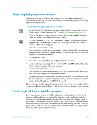 11: Multiple Section Reports



Alternating background colors for rows
                    Another typical use of multiple sections is to vary the background color in
                    alternating lines for the Details section of a report in order to improve readability
                    (a greenbar-paper effect).

                    To alternate background colors for rows
                    1 Use the Section Expert to insert a second Details section. You should now have
                      Details A and Details B sections. See “Working with sections” on page 182.
                    2 While in the Section Expert, highlight Details A in the Sections list, click the
                      Color tab, and set the background color to White.
                    3 Click the Common tab, click the Conditional Formula button to the right of
                      Suppress (No Drill-Down), and type the following formula in the Format
                      Formula Editor when it appears:
                        Sr€hvqr…ÃSrp‚…qIˆ€ir…!13
                        This formula divides the record number by 2 and if the remainder is something
                        other than zero (which will happen for every odd numbered record), it tells the
                        program to suppress the section.
                    4 Click Save and Close.
                    5 Now select Details B and set the background color to Green.
                    6 Use the technique from Step 3 to set Suppress (No Drill-Down) conditionally
                      for this section using the following formula:
                        Sr€hvqr…Srp‚…qIˆ€ir…!Ã2Ã
                        This formula divides the record number by 2 and if the remainder is equal to
                        zero, it tells the program to suppress the section.
                    7 Create the report and make certain that the information and layout of each of
                      the Details sections is identical. In other words, whatever objects you place in
                      Details A should be placed into Details B as well.
                    Now when you run the report, the program will print every even numbered line
                    with a white background and every odd numbered line with a green background.


Eliminating blank lines when fields are empty
                    It is very common to have two address lines in a customer table, one for street
                    address (Address 1), and one that can be used for a suite number or mail stop
                    (Address 2). Address 1 usually contains a value, but Address 2 is often blank. If
                    you create a customer list using this data and stack the fields on top of one another
                    in mailing label format, those customer records with an empty Address 2 field will
                    print with a blank line. You can eliminate this blank line either by using multiple
                    sections, or by suppressing blank lines.




Crystal Reports User’s Guide                                                                           189
 