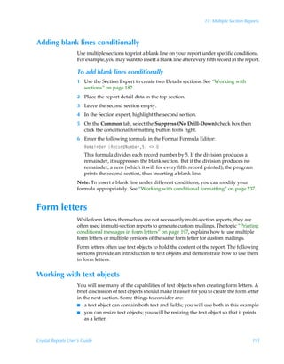11: Multiple Section Reports



Adding blank lines conditionally
                    Use multiple sections to print a blank line on your report under specific conditions.
                    For example, you may want to insert a blank line after every fifth record in the report.

                    To add blank lines conditionally
                    1 Use the Section Expert to create two Details sections. See “Working with
                      sections” on page 182.
                    2 Place the report detail data in the top section.
                    3 Leave the second section empty.
                    4 In the Section expert, highlight the second section.
                    5 On the Common tab, select the Suppress (No Drill-Down) check box then
                      click the conditional formatting button to its right.
                    6 Enter the following formula in the Format Formula Editor:
                        Sr€hvqr…ÃSrp‚…qIˆ€ir…$Ã13Ã
                        This formula divides each record number by 5. If the division produces a
                        remainder, it suppresses the blank section. But if the division produces no
                        remainder, a zero (which it will for every fifth record printed), the program
                        prints the second section, thus inserting a blank line.
                    Note: To insert a blank line under different conditions, you can modify your
                    formula appropriately. See “Working with conditional formatting” on page 237.


Form letters
                    While form letters themselves are not necessarily multi-section reports, they are
                    often used in multi-section reports to generate custom mailings. The topic “Printing
                    conditional messages in form letters” on page 197, explains how to use multiple
                    form letters or multiple versions of the same form letter for custom mailings.
                    Form letters often use text objects to hold the content of the report. The following
                    sections provide an introduction to text objects and demonstrate how to use them
                    in form letters.


Working with text objects
                    You will use many of the capabilities of text objects when creating form letters. A
                    brief discussion of text objects should make it easier for you to create the form letter
                    in the next section. Some things to consider are:
                    I a text object can contain both text and fields; you will use both in this example
                    I you can resize text objects; you will be resizing the text object so that it prints
                        as a letter.



Crystal Reports User’s Guide                                                                             191
 