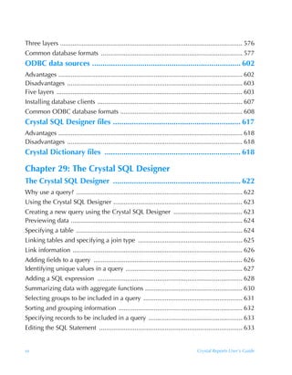 Three layers ....................................................................................................... 576
Common database formats ................................................................................ 577
ODBC data sources ....................................................................... 602
Advantages ........................................................................................................ 602
Disadvantages ................................................................................................... 603
Five layers ......................................................................................................... 603
Installing database clients .................................................................................. 607
Common ODBC database formats ..................................................................... 608
Crystal SQL Designer files ............................................................. 617
Advantages ........................................................................................................ 618
Disadvantages ................................................................................................... 618
Crystal Dictionary files ................................................................. 618

Chapter 29: The Crystal SQL Designer
The Crystal SQL Designer ............................................................. 622
Why use a query? .............................................................................................. 622
Using the Crystal SQL Designer ......................................................................... 623
Creating a new query using the Crystal SQL Designer ....................................... 623
Previewing data ................................................................................................. 624
Specifying a table .............................................................................................. 624
Linking tables and specifying a join type ........................................................... 625
Link information ................................................................................................ 626
Adding fields to a query .................................................................................... 626
Identifying unique values in a query .................................................................. 627
Adding a SQL expression .................................................................................. 628
Summarizing data with aggregate functions ....................................................... 630
Selecting groups to be included in a query ........................................................ 631
Sorting and grouping information ...................................................................... 632
Specifying records to be included in a query ..................................................... 633
Editing the SQL Statement ................................................................................. 633


xx                                                                                        Crystal Reports User’s Guide
 