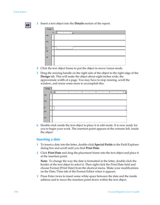 Form letters



               3 Insert a text object into the Details section of the report.




               4 Click the text object frame to put the object in move/resize mode.
               5 Drag the resizing handle on the right side of the object to the right edge of the
                 Design tab. This will make the object about eight inches wide, the
                 approximate width of a page. You may have to stop resizing, scroll the
                 window, and resize some more to accomplish this.




               6 Double-click inside the text object to place it in edit mode. It is now ready for
                 you to begin your work. The insertion point appears at the extreme left, inside
                 the object.

               Inserting a date
               1 To insert a date into the letter, double-click Special Fields in the Field Explorer
                 dialog box and scroll until you find Print Date.
               2 Click Print Date and drag the placement frame into the text object and place it
                 at the insertion point.
                  Note: To change the way the date is formatted in the letter, double-click the
                  border of the text object to select it. Then right-click the Print Date field and
                  choose Format [Print Date] from the shortcut menu. Make your modifications
                  on the Date/Time tab of the Format Editor when it appears.
               3 Press Enter twice to insert some white space between the date and the inside
                 address and to move the insertion point down within the text object.



194                                                                       Crystal Reports User’s Guide
 