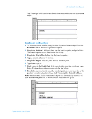 11: Multiple Section Reports



                        Tip: You might have to resize the Details section in order to see the resized text
                        object.




                    Creating an inside address
                    1 To create the inside address, drag database fields into the text object from the
                      Customer table in the Field Explorer dialog box.
                    2 Drag in the Address 1 field and place it at the insertion point, and press Enter.
                      The insertion point moves down to the line below.
                    3 Drag in the City field and place it at the insertion point.
                    4 Type a comma, followed by a space.
                    5 Drag in the Region field and place it at the insertion point.
                    6 Type in two spaces.
                    7 Finally, drag in the Postal Code field, place it at the insertion point, and press
                      Enter. The insertion point moves down to the line below.
                    8 Press Enter one more time to move the insertion point down one more line to the
                      position where the salutation should start. This completes the inside address.
                    Note: When a field is placed within a text object, it is automatically trimmed on
                    both the left and right sides, so that it contains no extra white space.




Crystal Reports User’s Guide                                                                            195
 