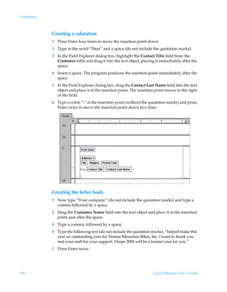 Form letters



               Creating a salutation
               1 Press Enter four times to move the insertion point down.
               2 Type in the word “Dear” and a space (do not include the quotation marks).
               3 In the Field Explorer dialog box, highlight the Contact Title field from the
                 Customer table and drag it into the text object, placing it immediately after the
                 space.
               4 Insert a space. The program positions the insertion point immediately after the
                 space.
               5 In the Field Explorer dialog box, drag the Contact Last Name field into the text
                 object and place it at the insertion point. The insertion point moves to the right
                 of the field.
               6 Type a colon “:” at the insertion point (without the quotation marks) and press
                 Enter twice to move the insertion point down two lines.




               Creating the letter body
               1 Now type “Your company” (do not include the quotation marks) and type a
                 comma followed by a space.
               2 Drag the Customer Name field into the text object and place it at the insertion
                 point, just after the space.
               3 Type a comma, followed by a space.
               4 Type the following text (do not include the quotation marks): “helped make this
                 year an outstanding year for Xtreme Mountain Bikes, Inc. I want to thank you
                 and your staff for your support. I hope 2000 will be a banner year for you.”
               5 Press Enter twice.




196                                                                      Crystal Reports User’s Guide
 