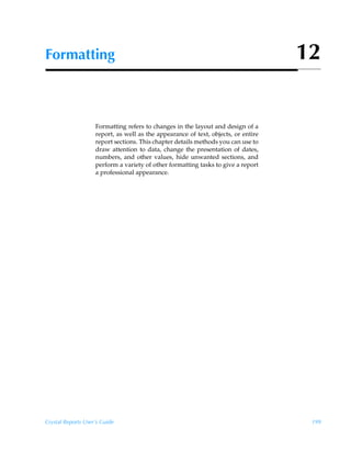 Formatting                                                                          12


                    Formatting refers to changes in the layout and design of a
                    report, as well as the appearance of text, objects, or entire
                    report sections. This chapter details methods you can use to
                    draw attention to data, change the presentation of dates,
                    numbers, and other values, hide unwanted sections, and
                    perform a variety of other formatting tasks to give a report
                    a professional appearance.




Crystal Reports User’s Guide                                                         199
 