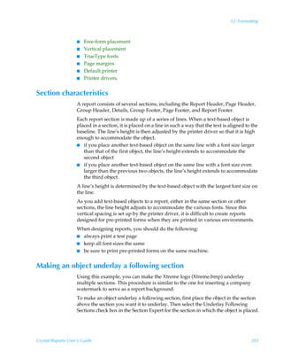 12: Formatting



                    I   Free-form placement
                    I   Vertical placement
                    I   TrueType fonts
                    I   Page margins
                    I   Default printer
                    I   Printer drivers.


Section characteristics
                    A report consists of several sections, including the Report Header, Page Header,
                    Group Header, Details, Group Footer, Page Footer, and Report Footer.
                    Each report section is made up of a series of lines. When a text-based object is
                    placed in a section, it is placed on a line in such a way that the text is aligned to the
                    baseline. The line’s height is then adjusted by the printer driver so that it is high
                    enough to accommodate the object.
                    I if you place another text-based object on the same line with a font size larger
                       than that of the first object, the line’s height extends to accommodate the
                       second object
                    I if you place another text-based object on the same line with a font size even
                       larger than the previous two objects, the line’s height extends to accommodate
                       the third object.
                    A line’s height is determined by the text-based object with the largest font size on
                    the line.
                    As you add text-based objects to a report, either in the same section or other
                    sections, the line height adjusts to accommodate the various fonts. Since this
                    vertical spacing is set up by the printer driver, it is difficult to create reports
                    designed for pre-printed forms when they are printed in various environments.
                    When designing reports, you should do the following:
                    I always print a test page
                    I keep all font sizes the same
                    I be sure to print pre-printed forms on the same machine.


Making an object underlay a following section
                    Using this example, you can make the Xtreme logo (Xtreme.bmp) underlay
                    multiple sections. This procedure is similar to the one for inserting a company
                    watermark to serve as a report background.
                    To make an object underlay a following section, first place the object in the section
                    above the section you want it to underlay. Then select the Underlay Following
                    Sections check box in the Section Expert for the section in which the object is placed.




Crystal Reports User’s Guide                                                                             201
 